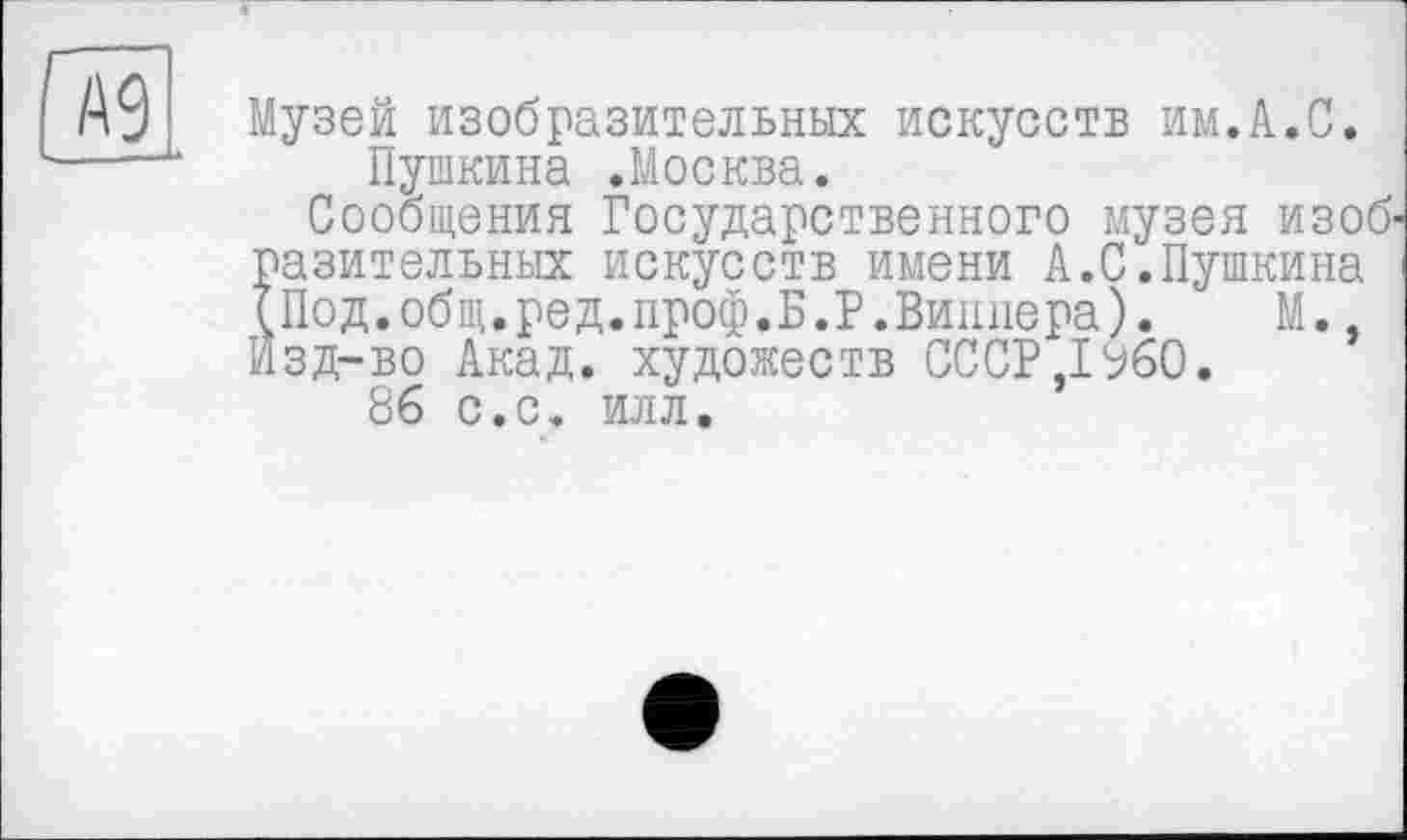 ﻿Музей изобразительных искусств им.А.С.
Пушкина .Москва.
Сообщения Государственного музея изоб' Їазительньїх искусств имени А.С.Пушкина
Под.общ.ред.проф.Б.Р.Виппера).	М.,
зд-во Акад, художеств СССР ,1%0.
86 с.с. илл.